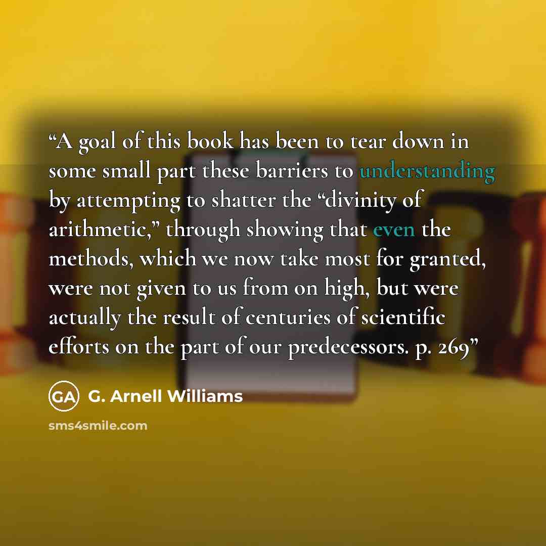“A goal of this book has been to tear down in some small part these barriers to understanding by attempting to shatter the “divinity of arithmetic,” through showing that even the methods, which we now take most for granted, were not given to us from on high, but were actually the result of…” quote by G. Arnell Williams