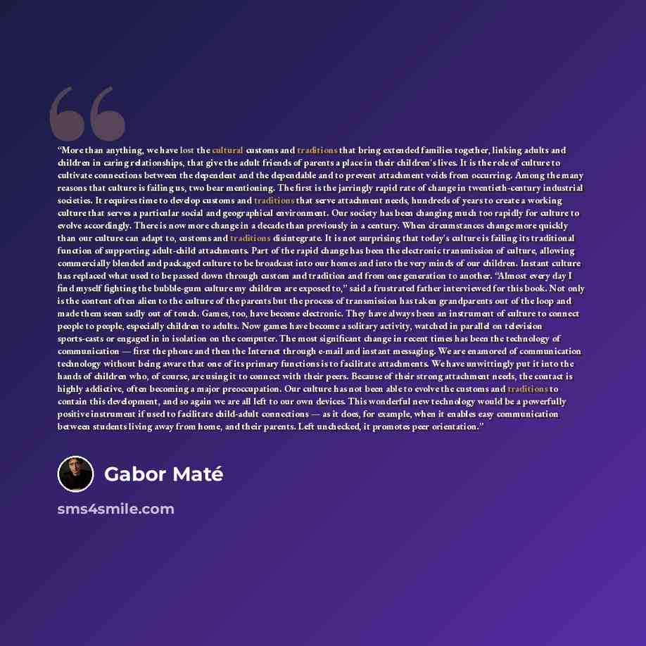 “More than anything, we have lost the cultural customs and traditions that bring extended families together, linking adults and children in caring relationships, that give the adult friends of parents a place in their children's lives. It is the role of culture to cultivate connections between the…” quote by Gabor Maté