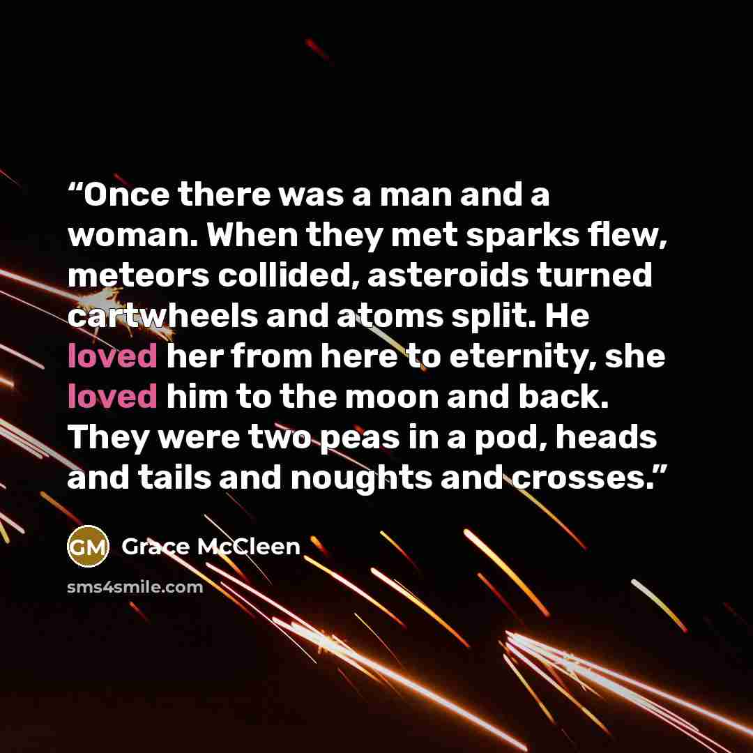 “Once there was a man and a woman. When they met sparks flew, meteors collided, asteroids turned cartwheels and atoms split. He loved her from here to eternity, she loved him to the moon and back. They were two peas in a pod, heads and tails and noughts and crosses.” quote by Grace McCleen
