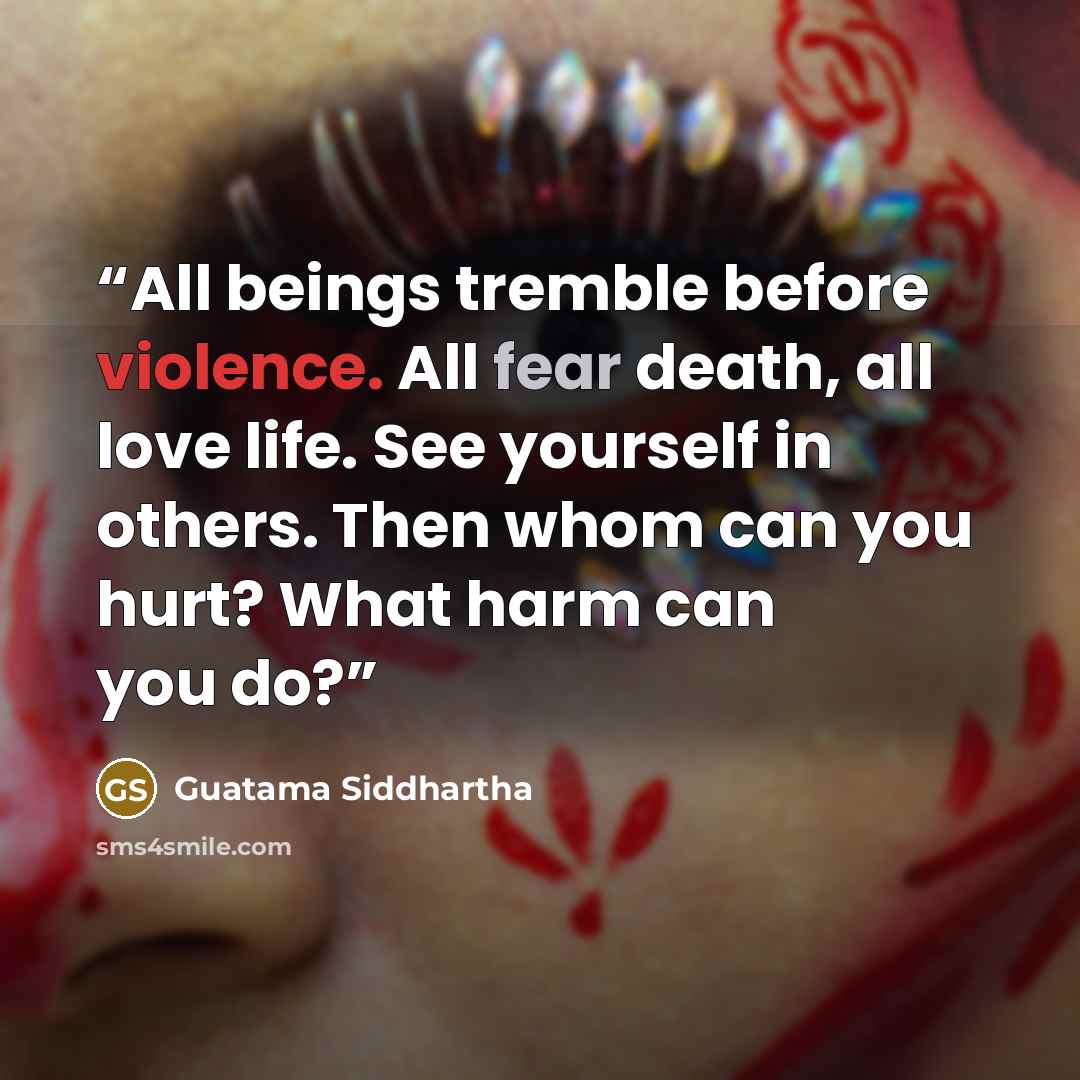 “All beings tremble before violence. All fear death, all love life. See yourself in others. Then whom can you hurt? What harm can you do?” quote by Guatama Siddhartha