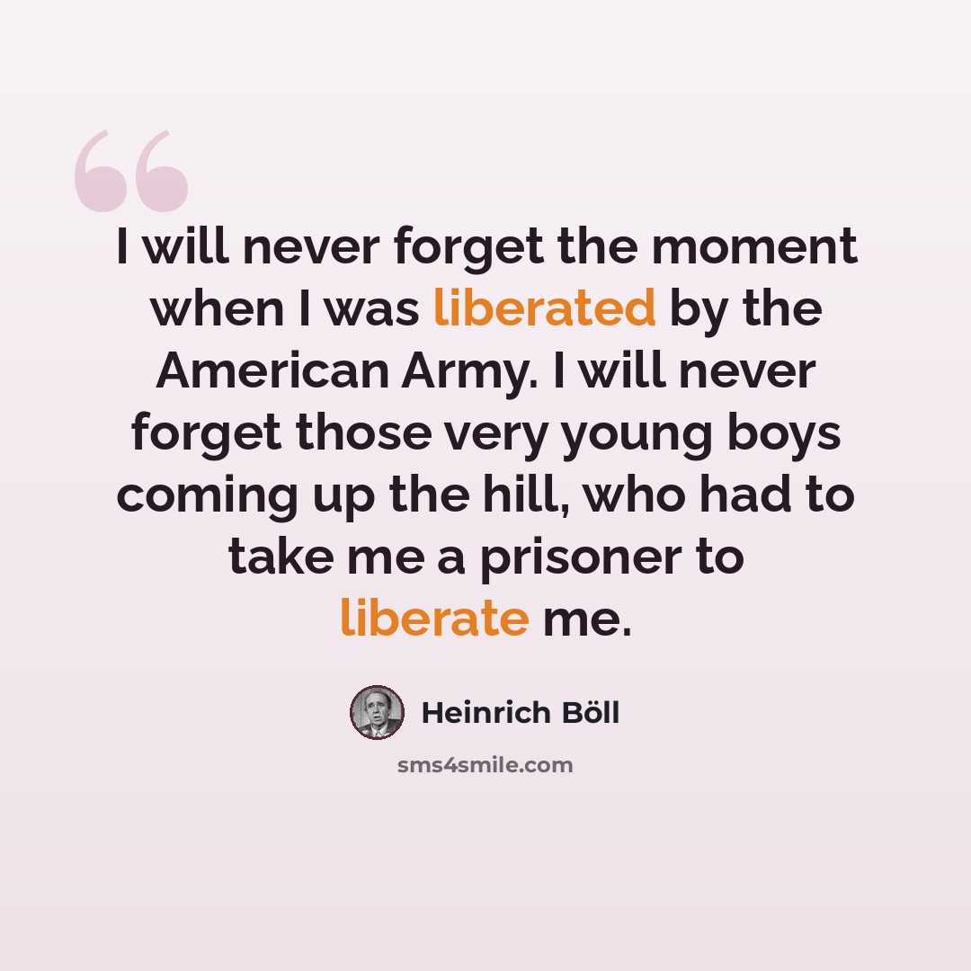 “I will never forget the moment when I was liberated by the American Army. I will never forget those very young boys coming up the hill, who had to take me a prisoner to liberate me.” quote by Heinrich Boll