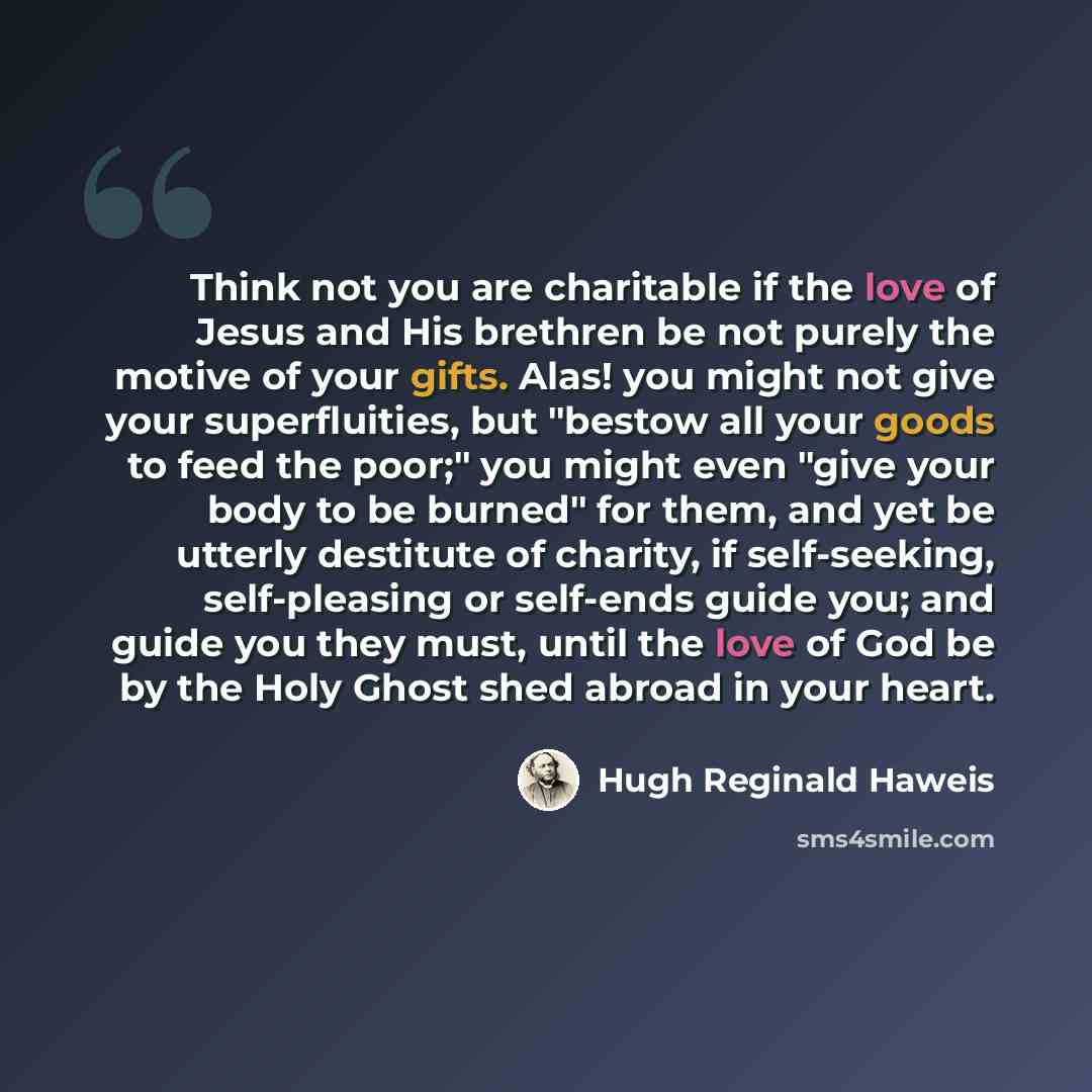 “Think not you are charitable if the love of Jesus and His brethren be not purely the motive of your gifts. Alas! you might not give your superfluities, but "bestow all your goods to feed the poor;" you might even "give your body to be burned" for them, and yet be utterly destitute of charity, if…” quote by Hugh Reginald Haweis