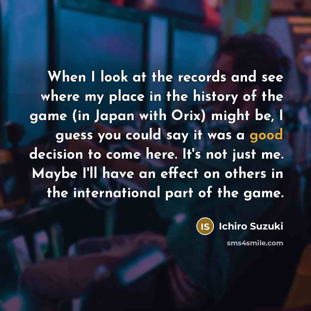 “When I look at the records and see where my place in the history of the game (in Japan with Orix) might be, I guess you could say it was a good decision to come here. It's not just me. Maybe I'll have an effect on others in the international part of the game.” quote by Ichiro Suzuki