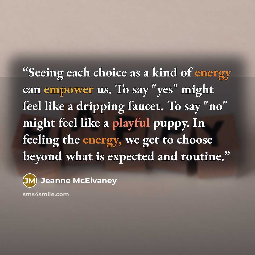 “Seeing each choice as a kind of energy can empower us. To say "yes" might feel like a dripping faucet. To say "no" might feel like a playful puppy. In feeling the energy, we get to choose beyond what is expected and routine.” quote by Jeanne McElvaney