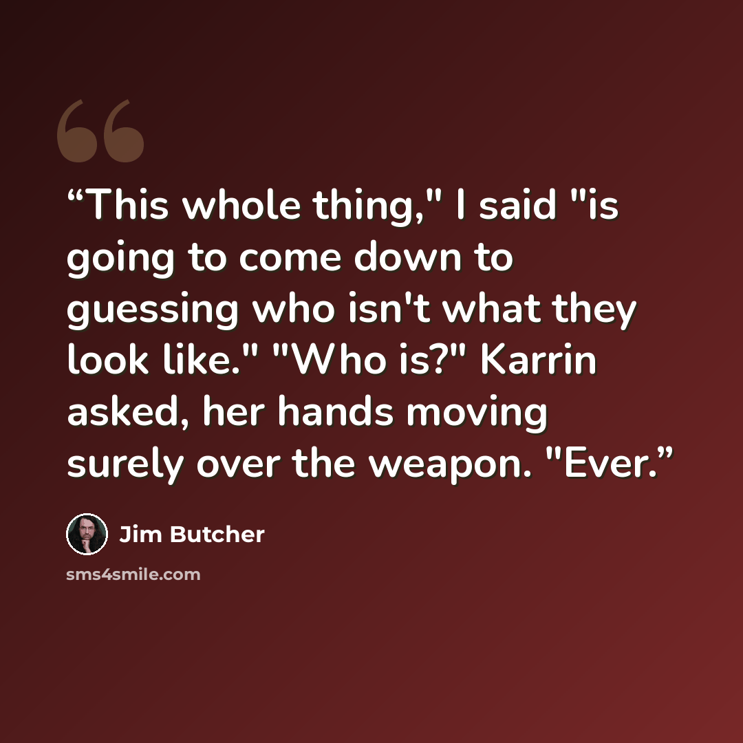“This whole thing," I said "is going to come down to guessing who isn't what they look like." "Who is?" Karrin asked, her hands moving surely over the weapon. "Ever.” quote by Jim Butcher