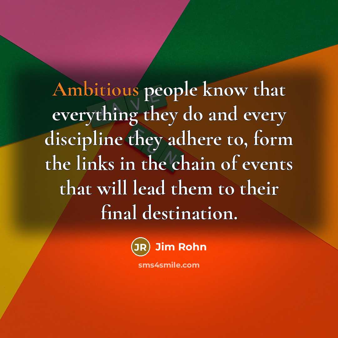 “Ambitious people know that everything they do and every discipline they adhere to, form the links in the chain of events that will lead them to their final destination.” quote by Jim Rohn