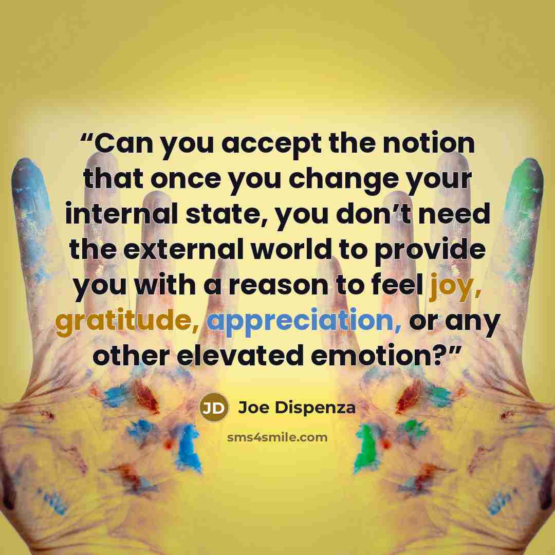 “Can you accept the notion that once you change your internal state, you don’t need the external world to provide you with a reason to feel joy, gratitude, appreciation, or any other elevated emotion?” quote by Joe Dispenza