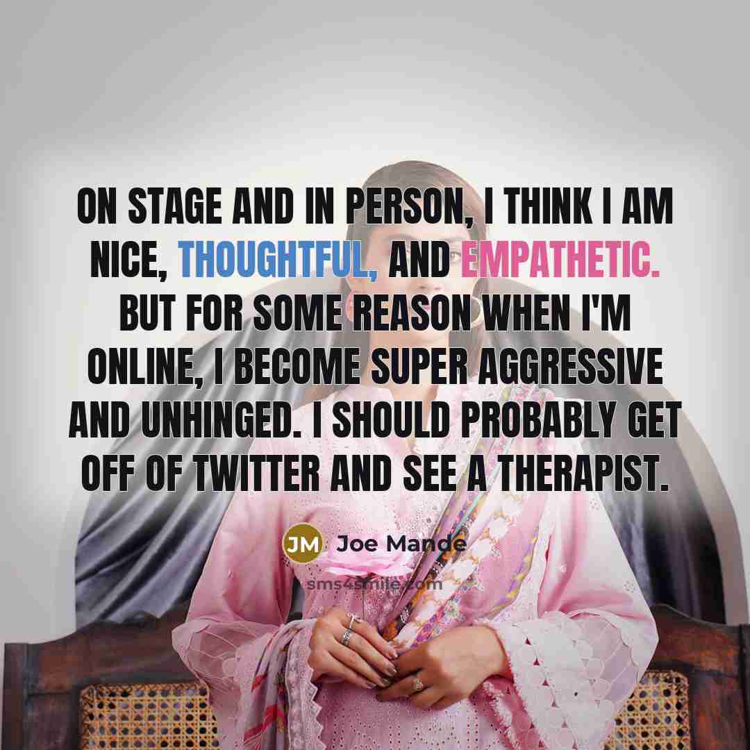 “On stage and in person, I think I am nice, thoughtful, and empathetic. But for some reason when I'm online, I become super aggressive and unhinged. I should probably get off of Twitter and see a therapist.” quote by Joe Mande