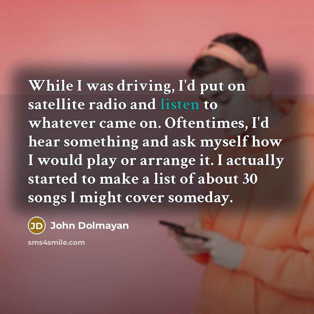 “While I was driving, I'd put on satellite radio and listen to whatever came on. Oftentimes, I'd hear something and ask myself how I would play or arrange it. I actually started to make a list of about 30 songs I might cover someday.” quote by John Dolmayan