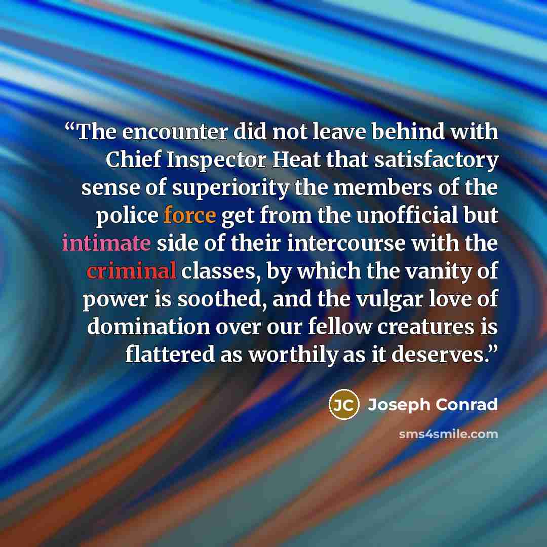 “The encounter did not leave behind with Chief Inspector Heat that satisfactory sense of superiority the members of the police force get from the unofficial but intimate side of their intercourse with the criminal classes, by which the vanity of power is soothed, and the vulgar love of domination…” quote by Joseph Conrad