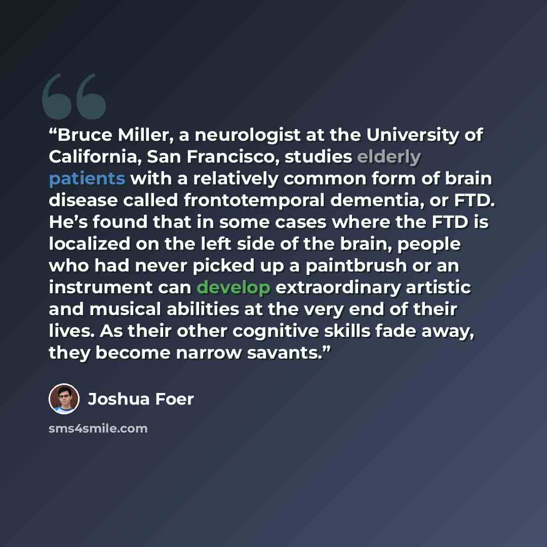 “Bruce Miller, a neurologist at the University of California, San Francisco, studies elderly patients with a relatively common form of brain disease called frontotemporal dementia, or FTD. He’s found that in some cases where the FTD is localized on the left side of the brain, people who had never…” quote by Joshua Foer