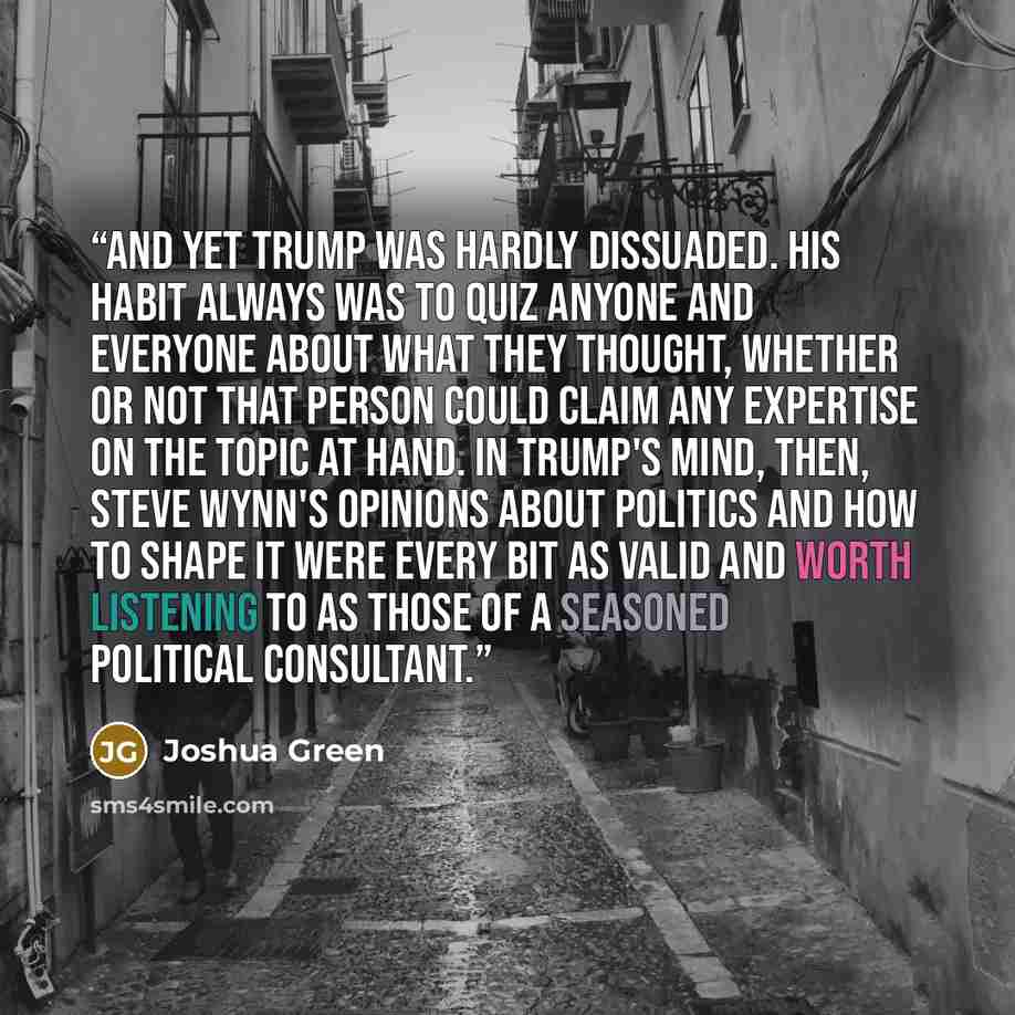“And yet Trump was hardly dissuaded. His habit always was to quiz anyone and everyone about what they thought, whether or not that person could claim any expertise on the topic at hand. In Trump's mind, then, Steve Wynn's opinions about politics and how to shape it were every bit as valid and worth…” quote by Joshua Green