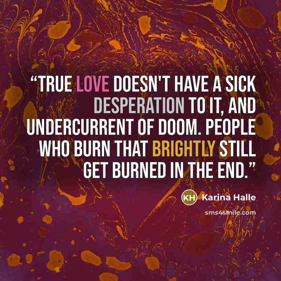 “True love doesn't have a sick desperation to it, and undercurrent of doom. People who burn that brightly still get burned in the end.” quote by Karina Halle