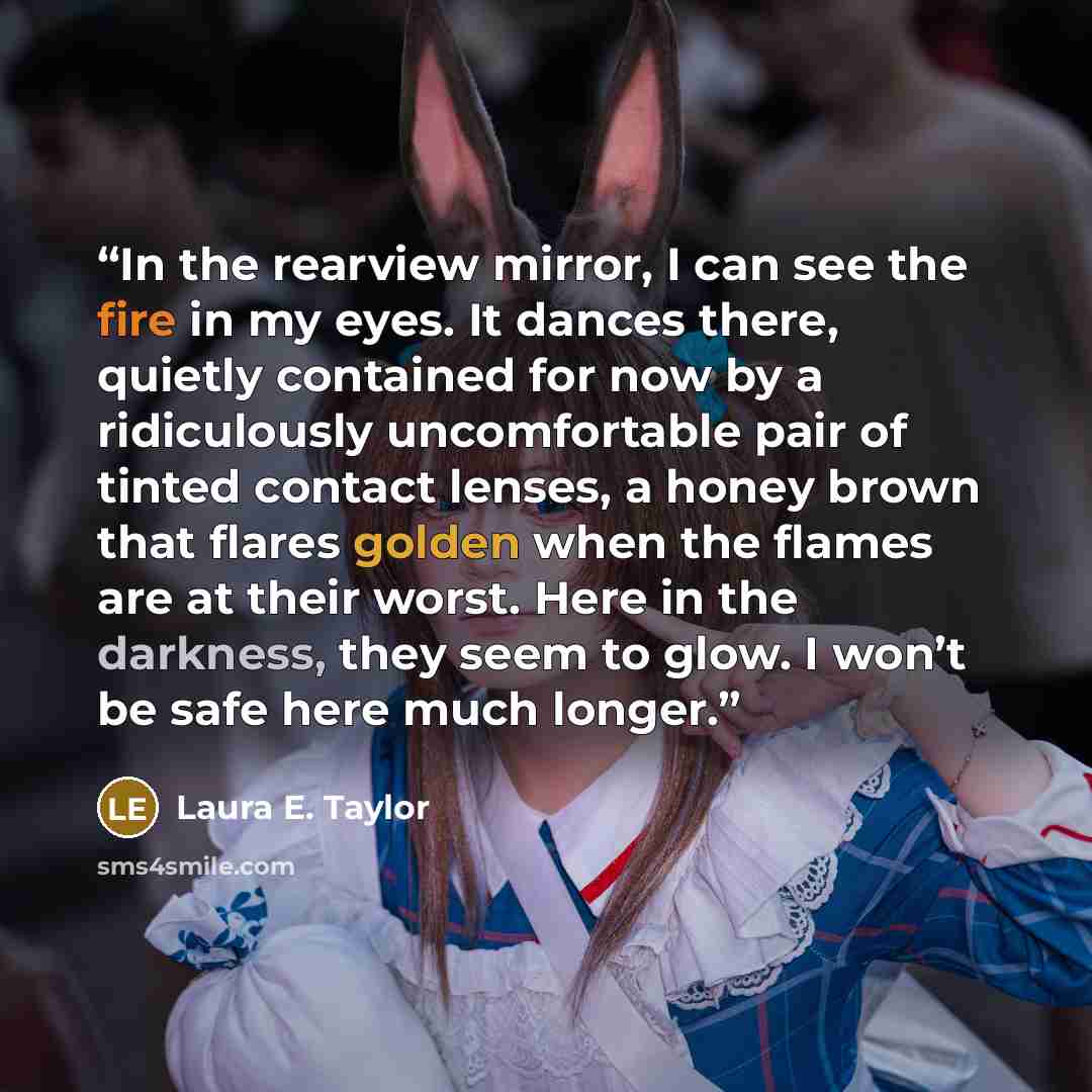 “In the rearview mirror, I can see the fire in my eyes. It dances there, quietly contained for now by a ridiculously uncomfortable pair of tinted contact lenses, a honey brown that flares golden when the flames are at their worst. Here in the darkness, they seem to glow. I won’t be safe here much…” quote by Laura E. Taylor
