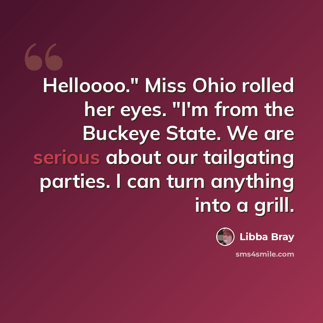 “Helloooo." Miss Ohio rolled her eyes. "I'm from the Buckeye State. We are serious about our tailgating parties. I can turn anything into a grill.” quote by Libba Bray