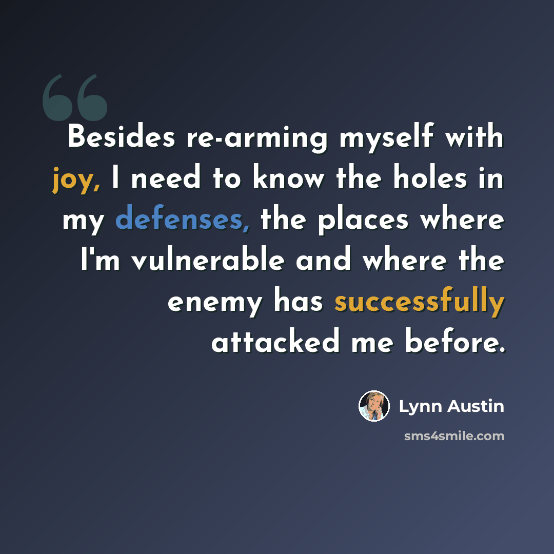 “Besides re-arming myself with joy, I need to know the holes in my defenses, the places where I'm vulnerable and where the enemy has successfully attacked me before.” quote by Lynn Austin