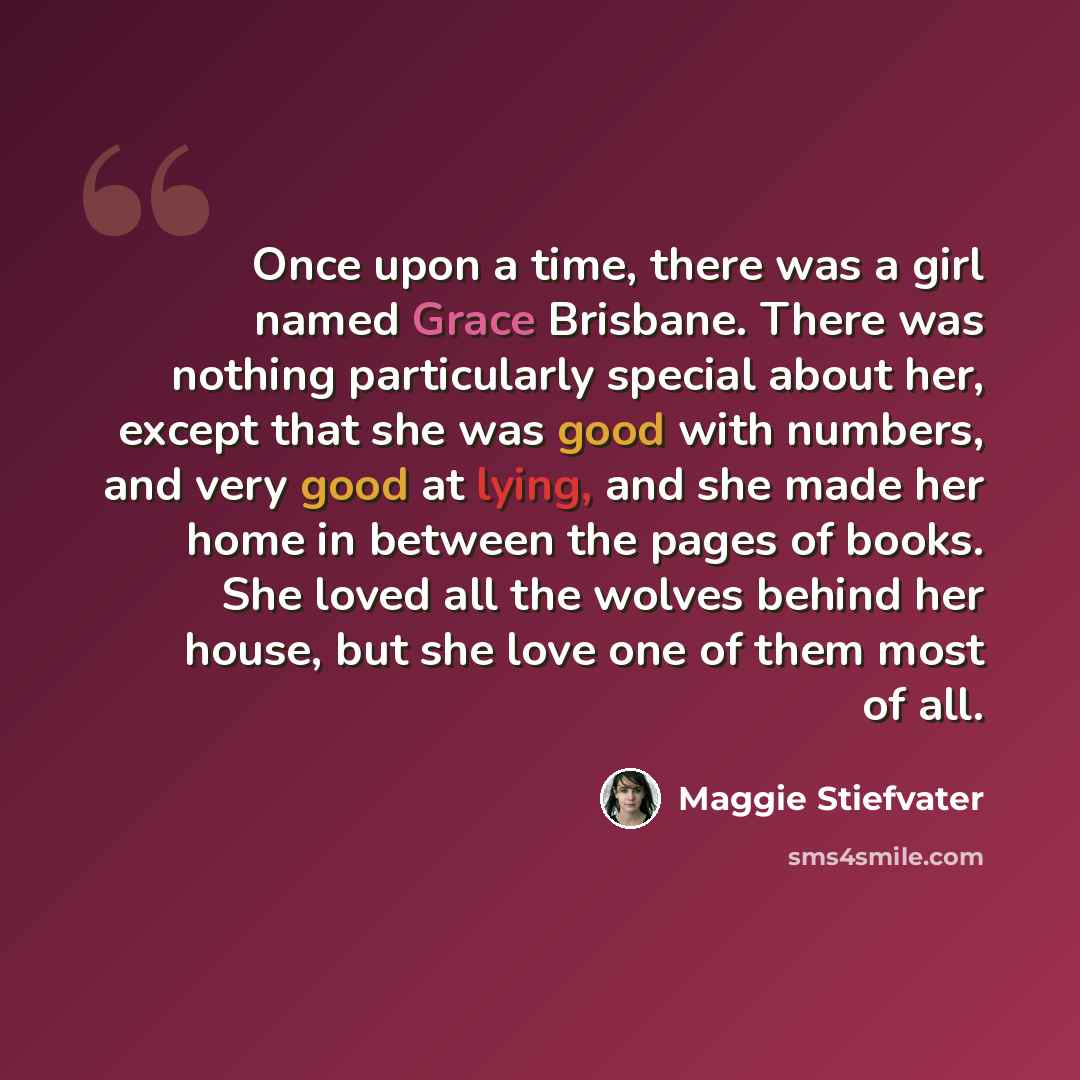 “Once upon a time, there was a girl named Grace Brisbane. There was nothing particularly special about her, except that she was good with numbers, and very good at lying, and she made her home in between the pages of books. She loved all the wolves behind her house, but she love one of them most of…” quote by Maggie Stiefvater