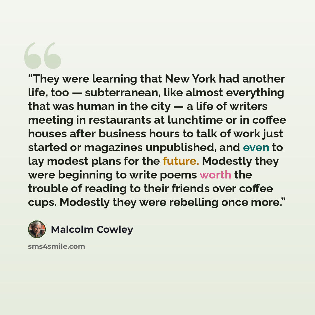 “They were learning that New York had another life, too — subterranean, like almost everything that was human in the city — a life of writers meeting in restaurants at lunchtime or in coffee houses after business hours to talk of work just started or magazines unpublished, and even to lay modest…” quote by Malcolm Cowley