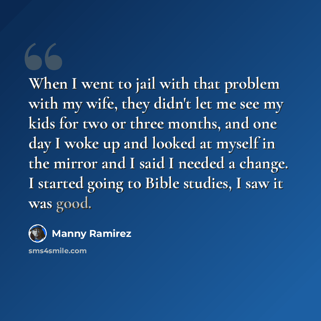 “When I went to jail with that problem with my wife, they didn't let me see my kids for two or three months, and one day I woke up and looked at myself in the mirror and I said I needed a change. I started going to Bible studies, I saw it was good.” quote by Manny Ramirez