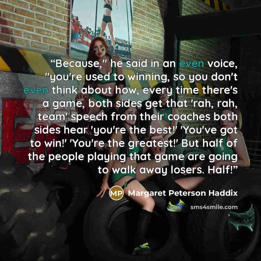 “Because," he said in an even voice, "you're used to winning, so you don't even think about how, every time there's a game, both sides get that 'rah, rah, team' speech from their coaches both sides hear 'you're the best!' 'You've got to win!' 'You're the greatest!' But half of the people playing…” quote by Margaret Peterson Haddix