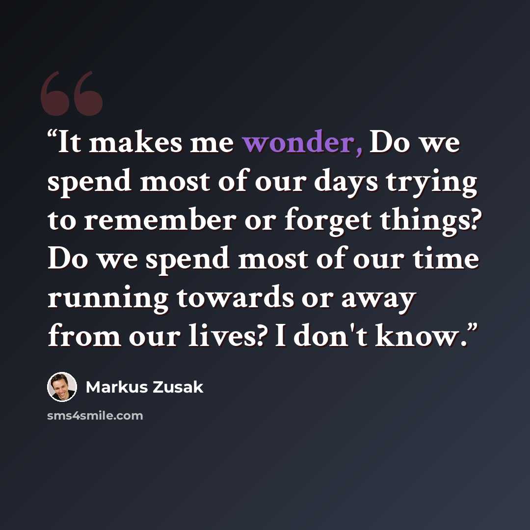 “It makes me wonder, Do we spend most of our days trying to remember or forget things? Do we spend most of our time running towards or away from our lives? I don't know.” quote by Markus Zusak