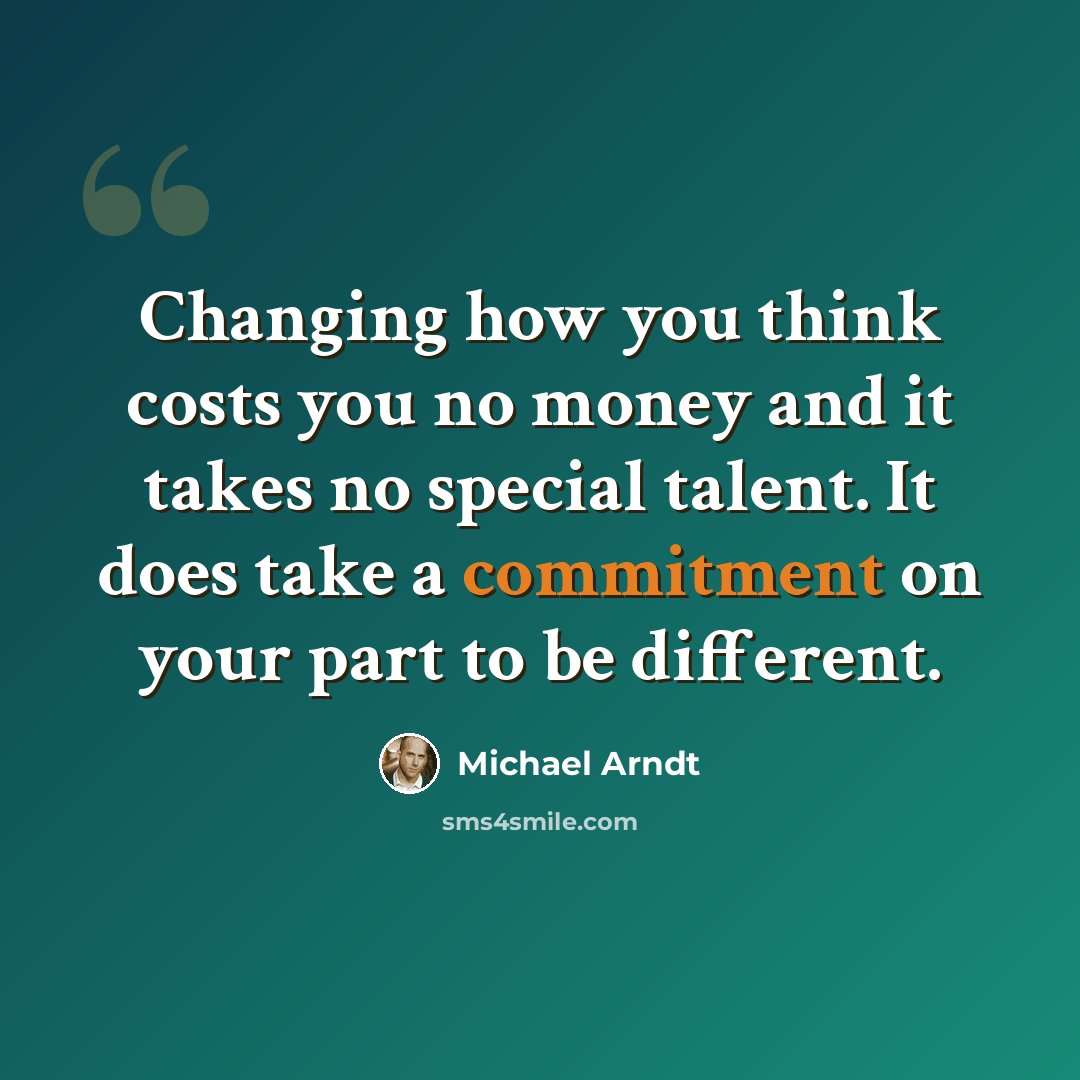 “Changing how you think costs you no money and it takes no special talent. It does take a commitment on your part to be different.” quote by Michael Arndt
