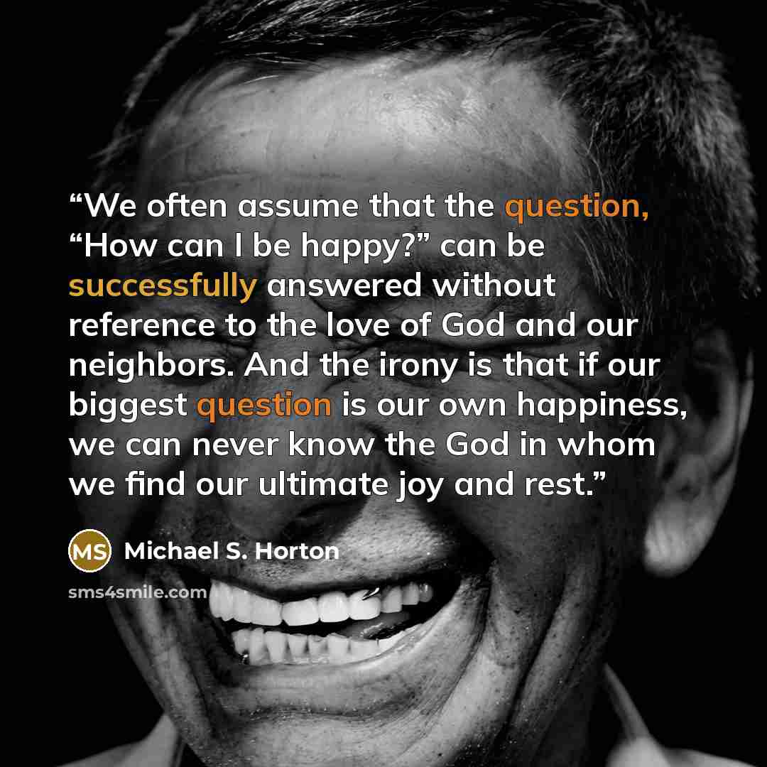 “We often assume that the question, “How can I be happy?” can be successfully answered without reference to the love of God and our neighbors. And the irony is that if our biggest question is our own happiness, we can never know the God in whom we find our ultimate joy and rest.” quote by Michael S. Horton