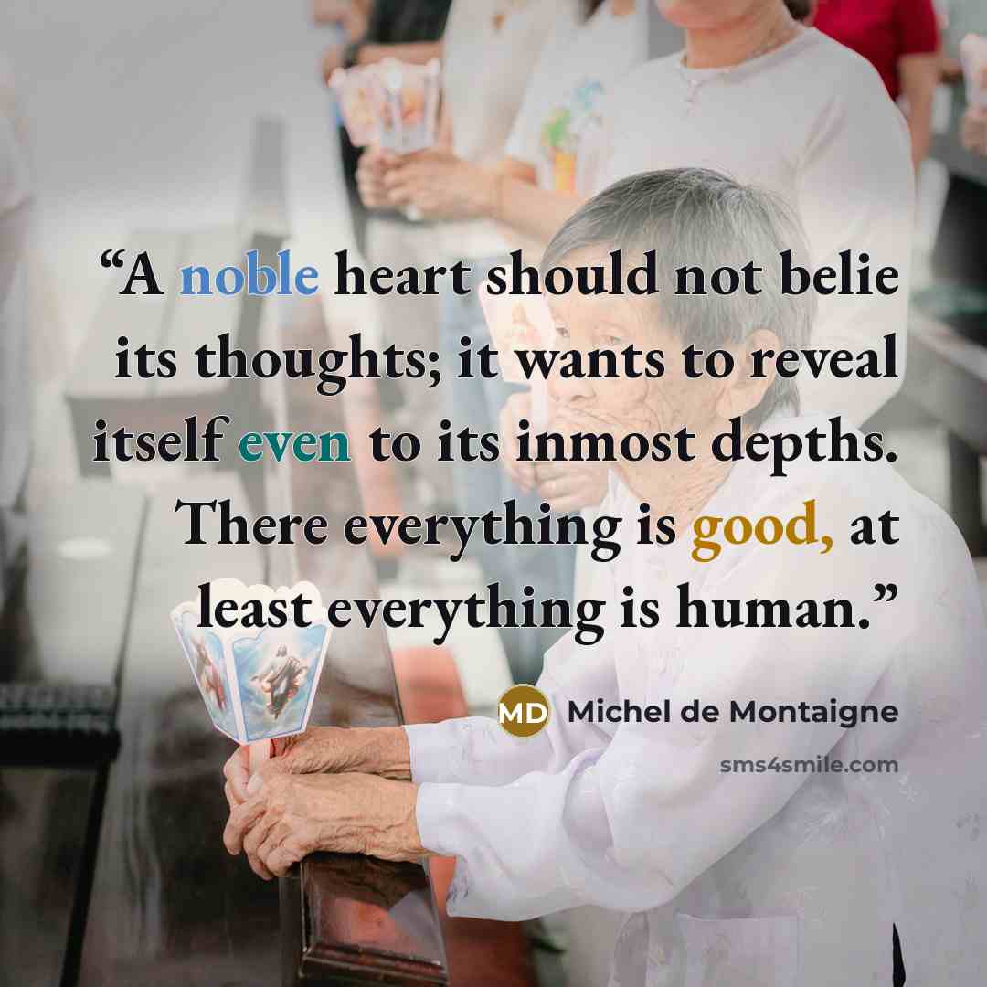 “A noble heart should not belie its thoughts; it wants to reveal itself even to its inmost depths. There everything is good, at least everything is human.” quote by Michel de Montaigne