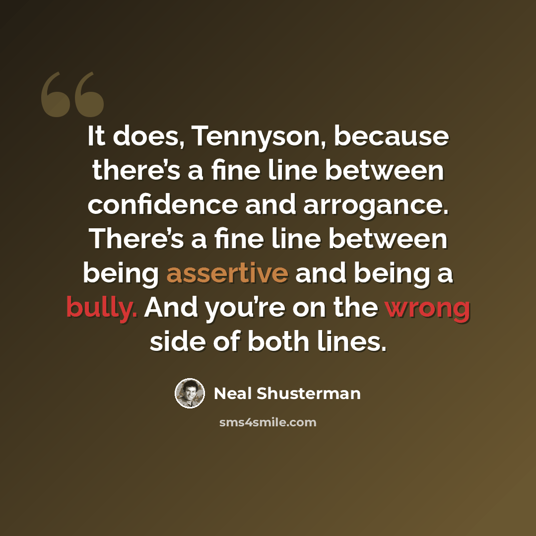 “It does, Tennyson, because there’s a fine line between confidence and arrogance. There’s a fine line between being assertive and being a bully. And you’re on the wrong side of both lines.” quote by Neal Shusterman