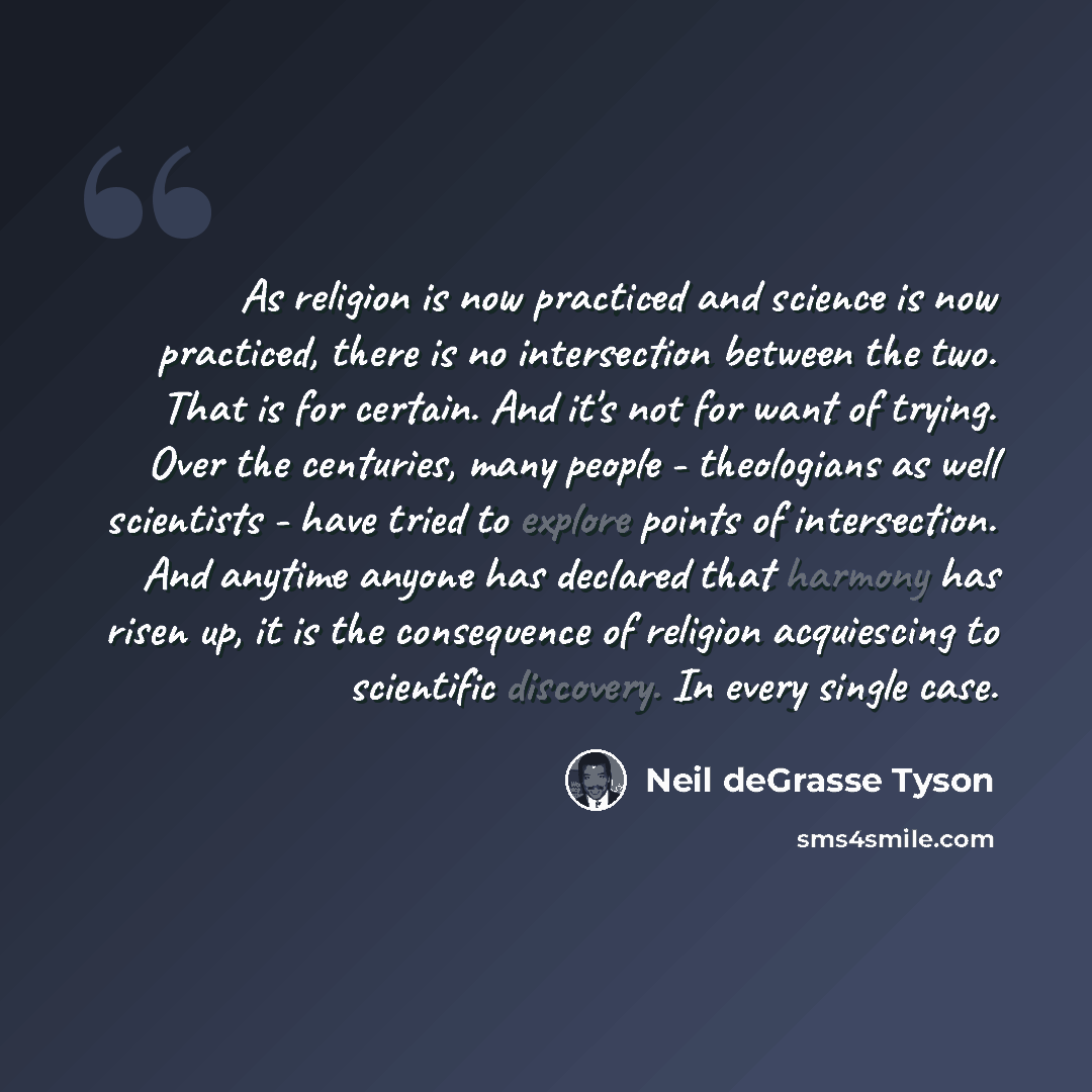 “As religion is now practiced and science is now practiced, there is no intersection between the two. That is for certain. And it's not for want of trying. Over the centuries, many people - theologians as well scientists - have tried to explore points of intersection. And anytime anyone has…” quote by Neil deGrasse Tyson