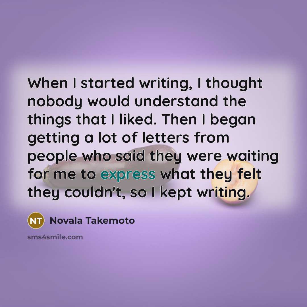 “When I started writing, I thought nobody would understand the things that I liked. Then I began getting a lot of letters from people who said they were waiting for me to express what they felt they couldn't, so I kept writing.” quote by Novala Takemoto