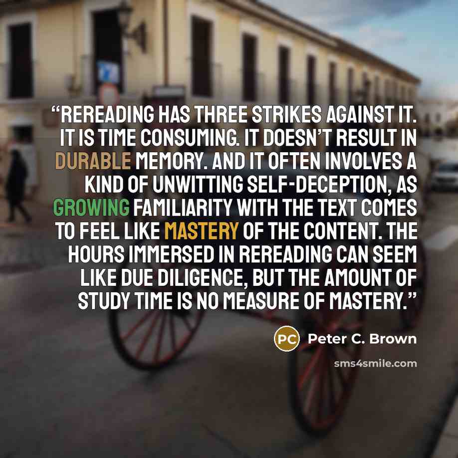 “Rereading has three strikes against it. It is time consuming. It doesn’t result in durable memory. And it often involves a kind of unwitting self-deception, as growing familiarity with the text comes to feel like mastery of the content. The hours immersed in rereading can seem like due diligence…” quote by Peter C. Brown