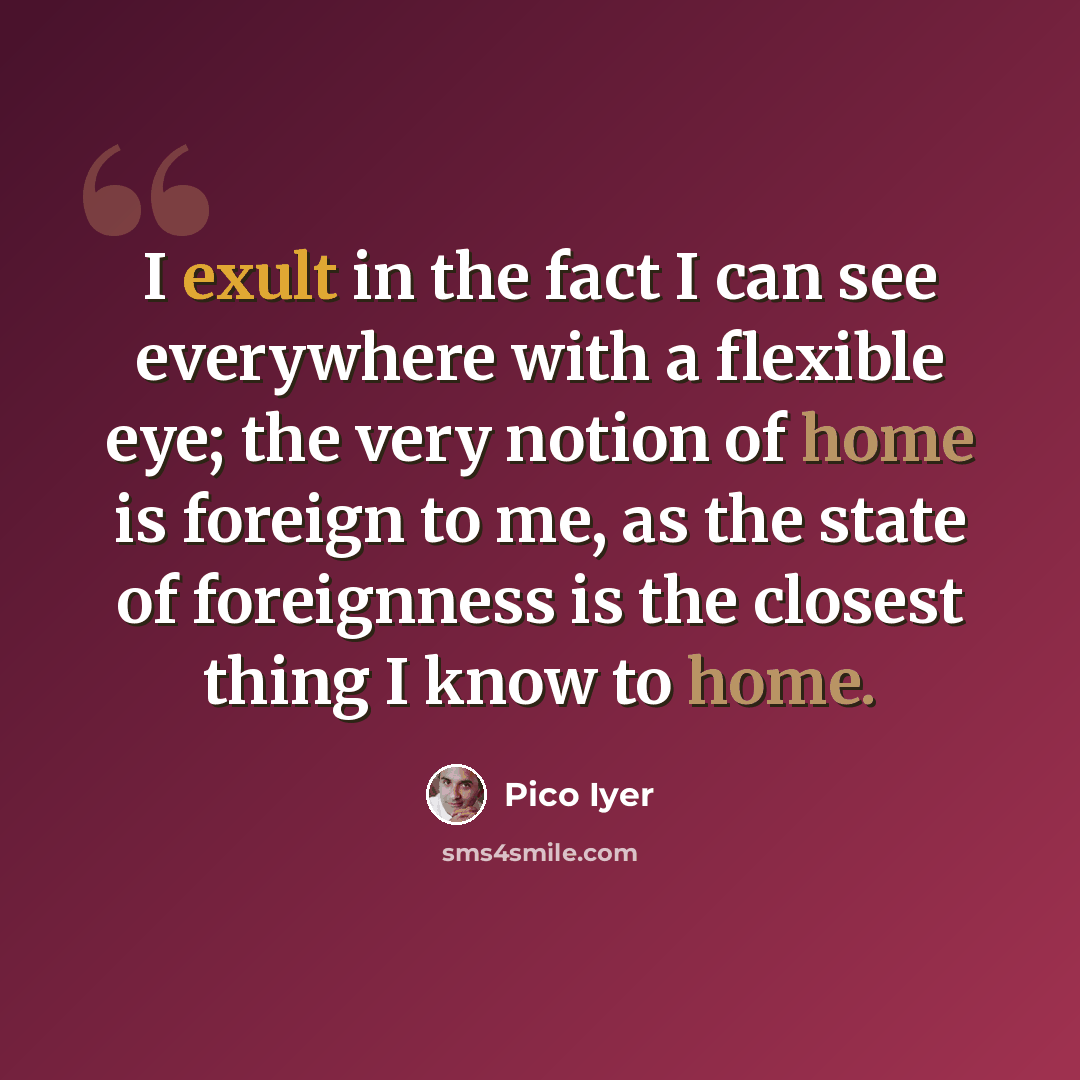 “I exult in the fact I can see everywhere with a flexible eye; the very notion of home is foreign to me, as the state of foreignness is the closest thing I know to home.” quote by Pico Iyer