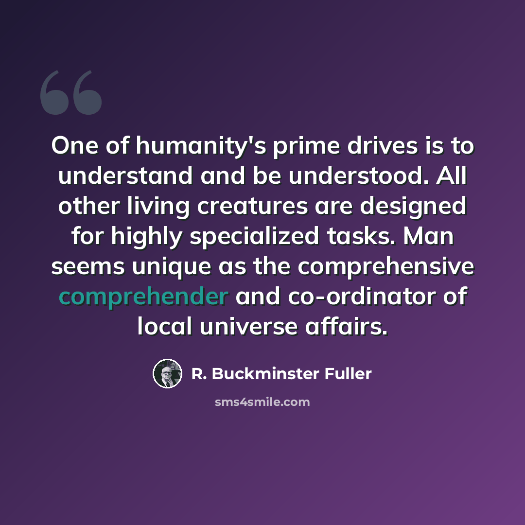 “One of humanity's prime drives is to understand and be understood. All other living creatures are designed for highly specialized tasks. Man seems unique as the comprehensive comprehender and co-ordinator of local universe affairs.” quote by R. Buckminster Fuller