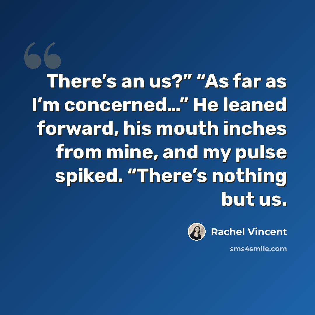 “There’s an us?” “As far as I’m concerned…” He leaned forward, his mouth inches from mine, and my pulse spiked. “There’s nothing but us.” quote by Rachel Vincent