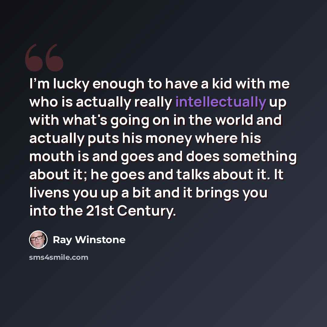 “I'm lucky enough to have a kid with me who is actually really intellectually up with what's going on in the world and actually puts his money where his mouth is and goes and does something about it; he goes and talks about it. It livens you up a bit and it brings you into the 21st Century.” quote by Ray Winstone
