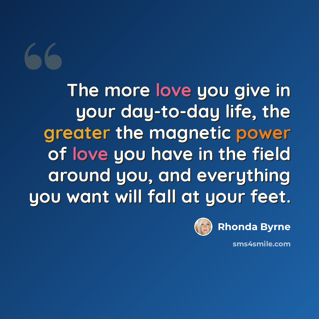“The more love you give in your day-to-day life, the greater the magnetic power of love you have in the field around you, and everything you want will fall at your feet.” quote by Rhonda Byrne
