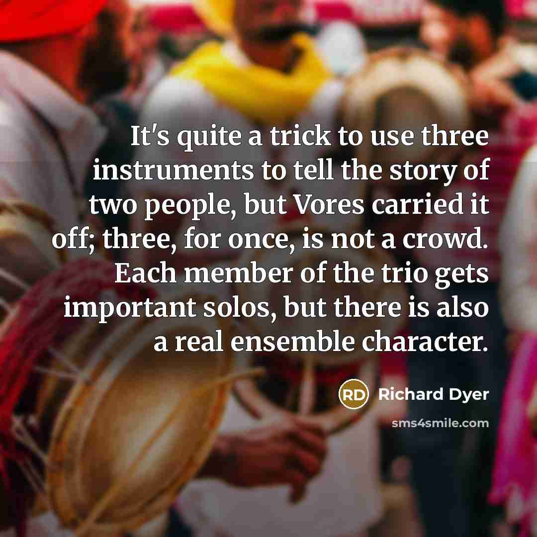 “It's quite a trick to use three instruments to tell the story of two people, but Vores carried it off; three, for once, is not a crowd. Each member of the trio gets important solos, but there is also a real ensemble character.” quote by Richard Dyer