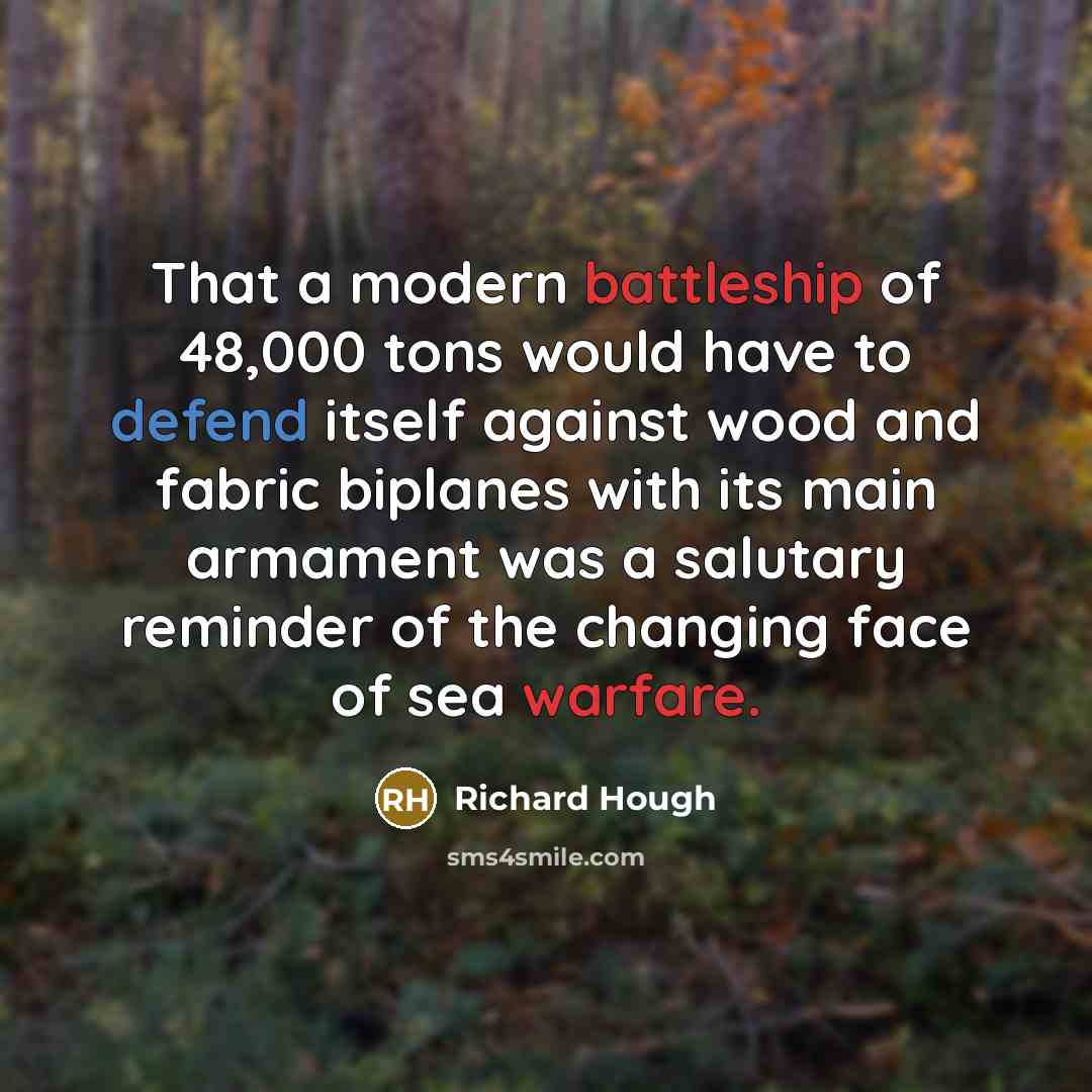 “That a modern battleship of 48,000 tons would have to defend itself against wood and fabric biplanes with its main armament was a salutary reminder of the changing face of sea warfare.” quote by Richard Hough
