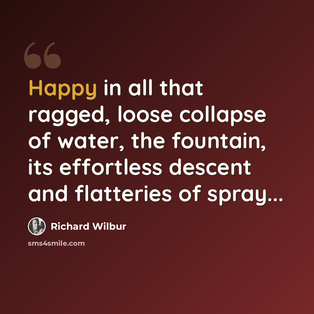 “Happy in all that ragged, loose collapse of water, the fountain, its effortless descent and flatteries of spray...” quote by Richard Wilbur