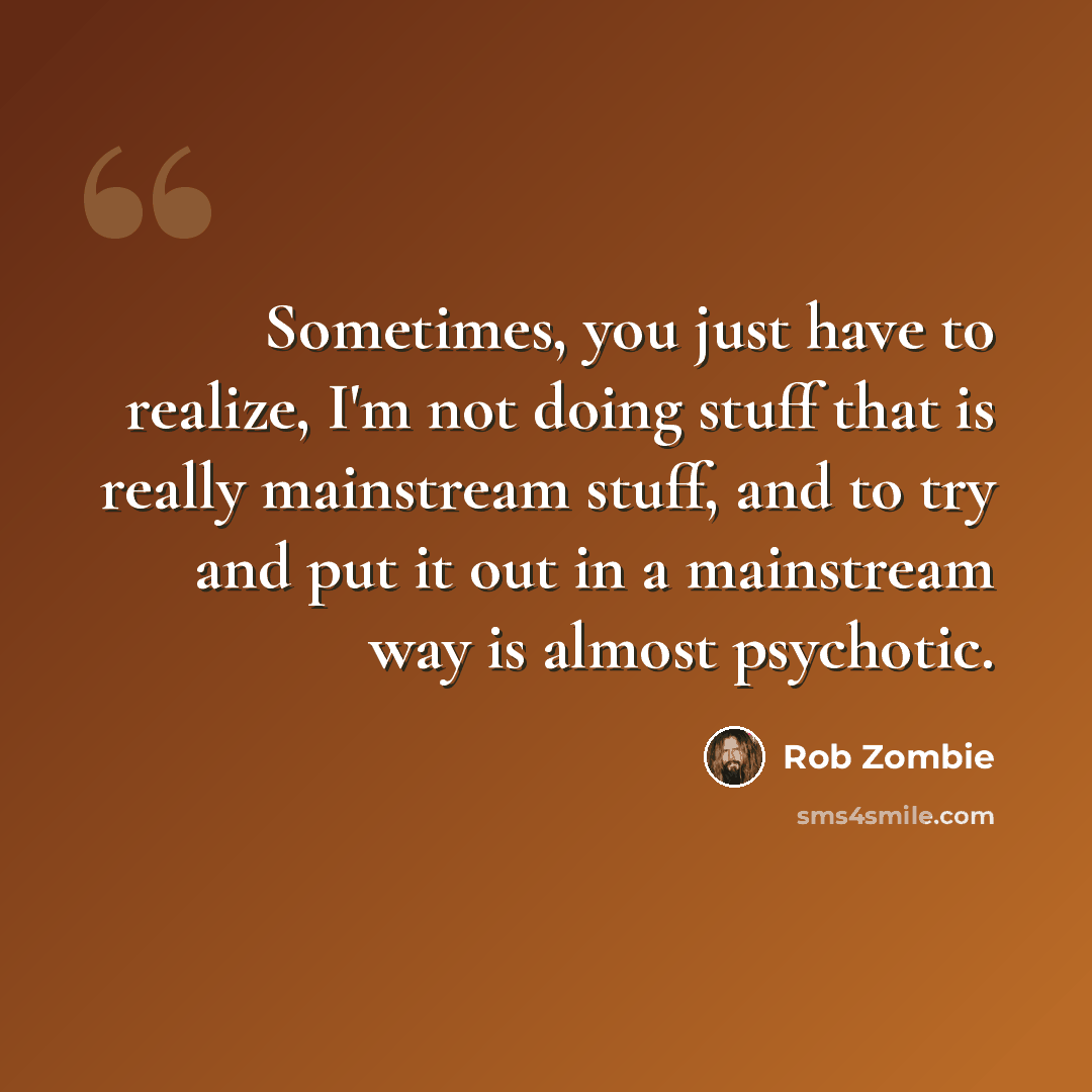 “Sometimes, you just have to realize, I'm not doing stuff that is really mainstream stuff, and to try and put it out in a mainstream way is almost psychotic.” quote by Rob Zombie