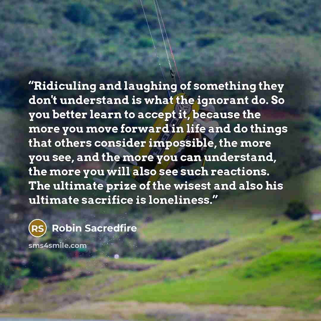 “Ridiculing and laughing of something they don't understand is what the ignorant do. So you better learn to accept it, because the more you move forward in life and do things that others consider impossible, the more you see, and the more you can understand, the more you will also see such…” quote by Robin Sacredfire