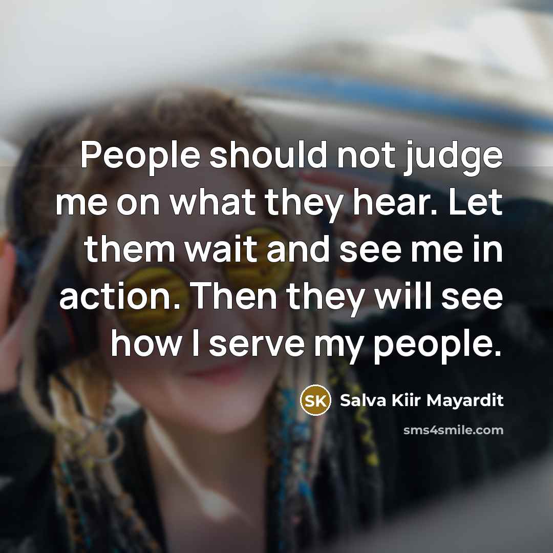 “People should not judge me on what they hear. Let them wait and see me in action. Then they will see how I serve my people.” quote by Salva Kiir Mayardit