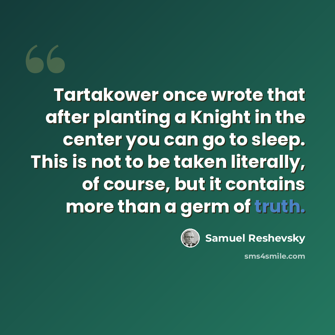 “Tartakower once wrote that after planting a Knight in the center you can go to sleep. This is not to be taken literally, of course, but it contains more than a germ of truth.” quote by Samuel Reshevsky