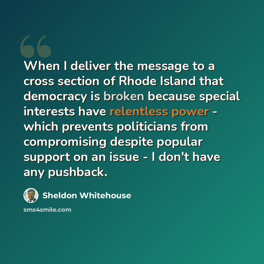 “When I deliver the message to a cross section of Rhode Island that democracy is broken because special interests have relentless power - which prevents politicians from compromising despite popular support on an issue - I don't have any pushback.” quote by Sheldon Whitehouse