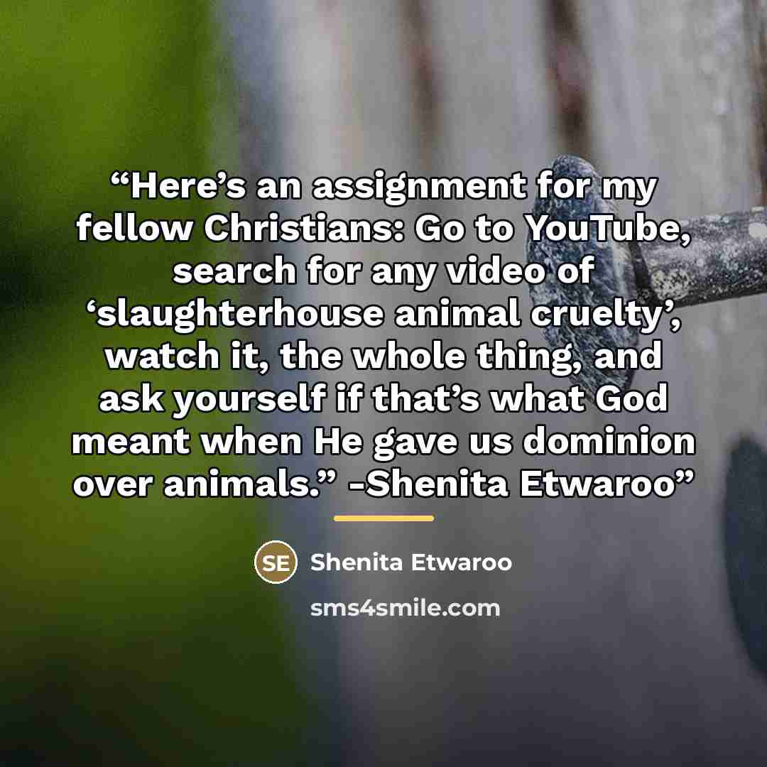 “Here’s an assignment for my fellow Christians: Go to YouTube, search for any video of ‘slaughterhouse animal cruelty’, watch it, the whole thing, and ask yourself if that’s what God meant when He gave us dominion over animals.” -Shenita Etwaroo” quote by Shenita Etwaroo