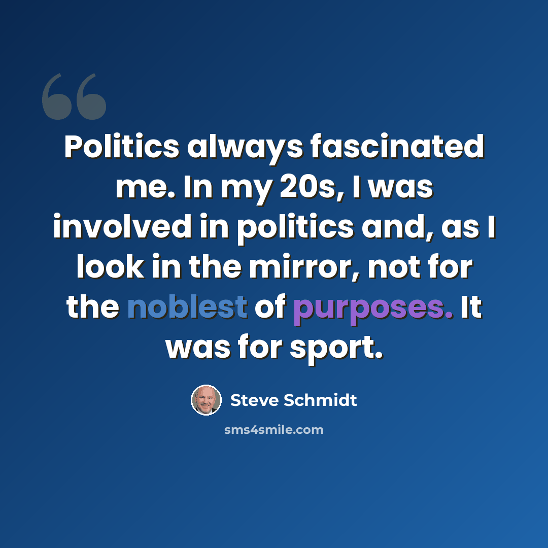 “Politics always fascinated me. In my 20s, I was involved in politics and, as I look in the mirror, not for the noblest of purposes. It was for sport.” quote by Steve Schmidt