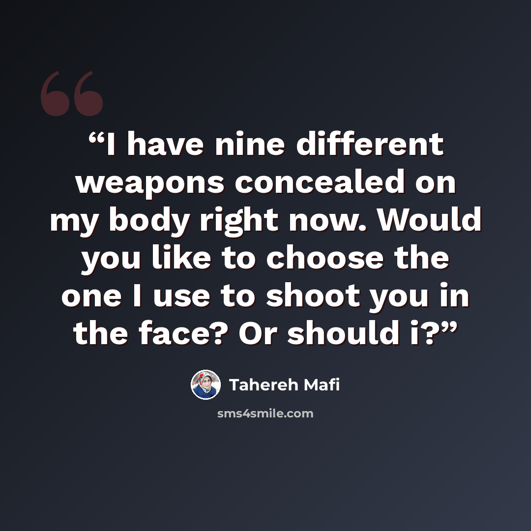 “I have nine different weapons concealed on my body right now. Would you like to choose the one I use to shoot you in the face? Or should i?” quote by Tahereh Mafi