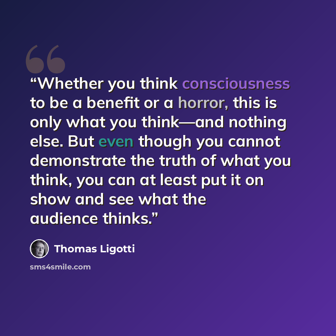“Whether you think consciousness to be a benefit or a horror, this is only what you think—and nothing else. But even though you cannot demonstrate the truth of what you think, you can at least put it on show and see what the audience thinks.” quote by Thomas Ligotti