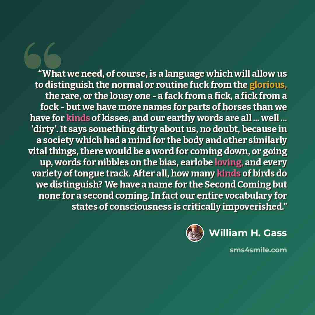 “What we need, of course, is a language which will allow us to distinguish the normal or routine fuck from the glorious, the rare, or the lousy one - a fack from a fick, a fick from a fock - but we have more names for parts of horses than we have for kinds of kisses, and our earthy words are all…” quote by William H. Gass
